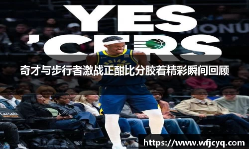 奇才与步行者激战正酣比分胶着精彩瞬间回顾